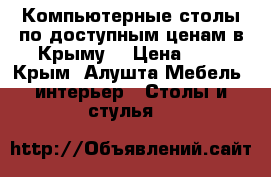 Компьютерные столы по доступным ценам в Крыму. › Цена ­ 1 - Крым, Алушта Мебель, интерьер » Столы и стулья   